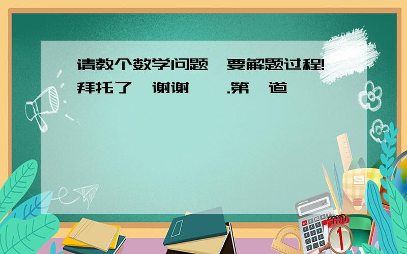 请教个数学问题,要解题过程!拜托了,谢谢…….第一道