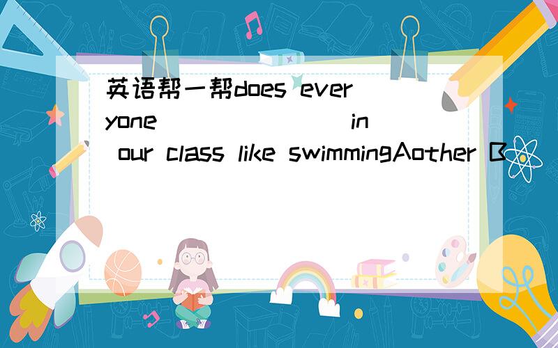 英语帮一帮does everyone_______ in our class like swimmingAother B