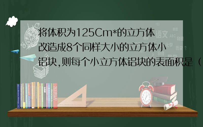 将体积为125Cm*的立方体改造成8个同样大小的立方体小铝块,则每个小立方体铝块的表面积是（ ）.