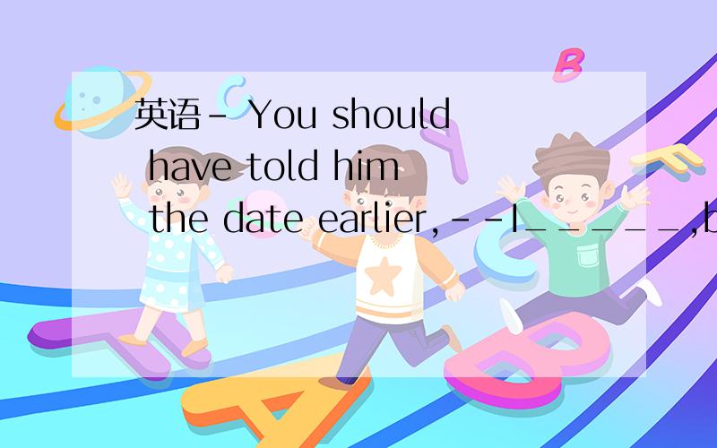 英语- You should have told him the date earlier,--I_____,but h