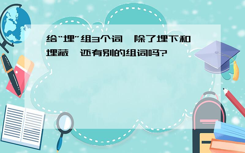 给“埋”组3个词,除了埋下和埋藏,还有别的组词吗?