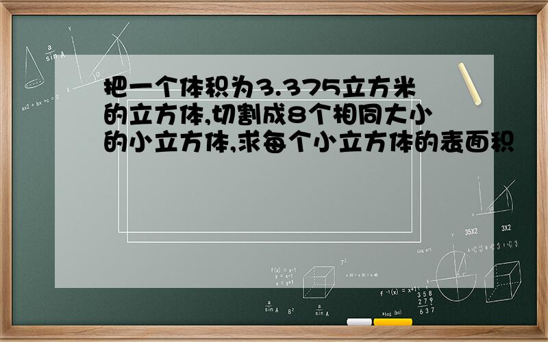 把一个体积为3.375立方米的立方体,切割成8个相同大小的小立方体,求每个小立方体的表面积