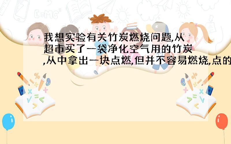 我想实验有关竹炭燃烧问题,从超市买了一袋净化空气用的竹炭,从中拿出一块点燃,但并不容易燃烧,点的时候发红,离开火苗后,一