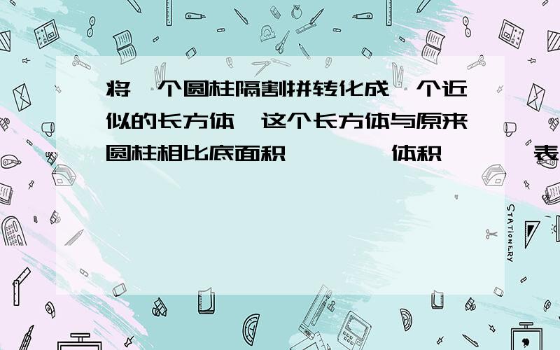 将一个圆柱隔割拼转化成一个近似的长方体,这个长方体与原来圆柱相比底面积【 】 ,体积【 】,表面积【 】