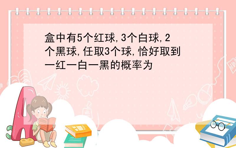 盒中有5个红球,3个白球,2个黑球,任取3个球,恰好取到一红一白一黑的概率为