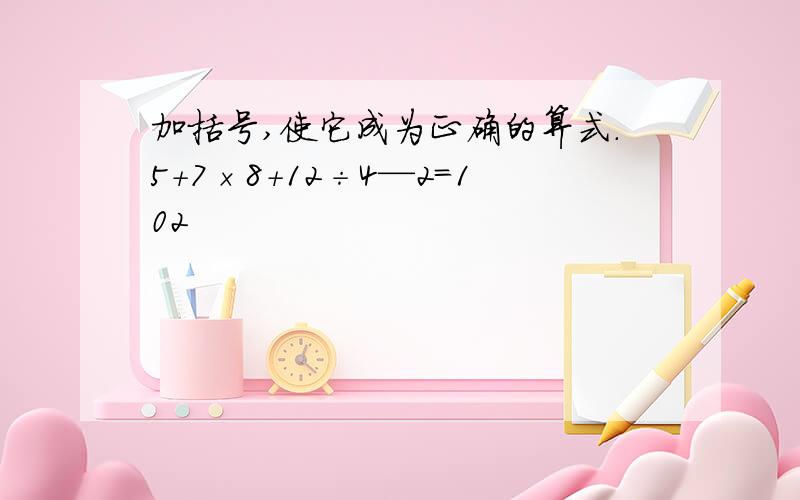 加括号,使它成为正确的算式.5+7×8+12÷4—2=102