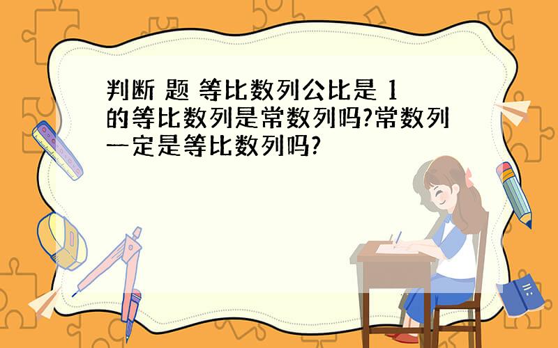 判断 题 等比数列公比是 1的等比数列是常数列吗?常数列一定是等比数列吗?