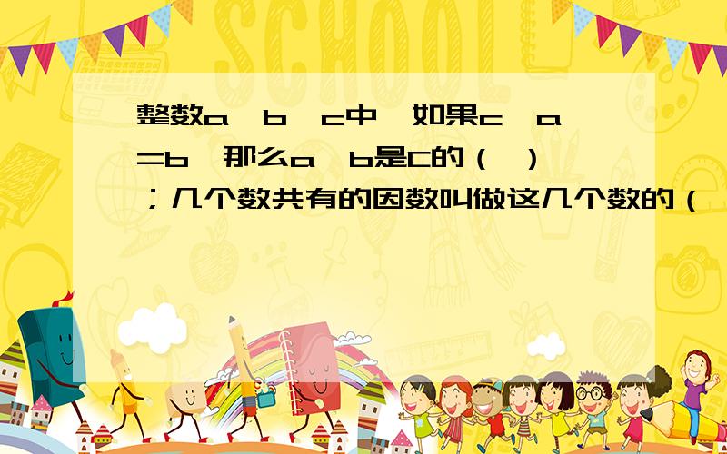 整数a、b、c中,如果c÷a=b,那么a、b是C的（ ）；几个数共有的因数叫做这几个数的（ ）；几个数的公因数