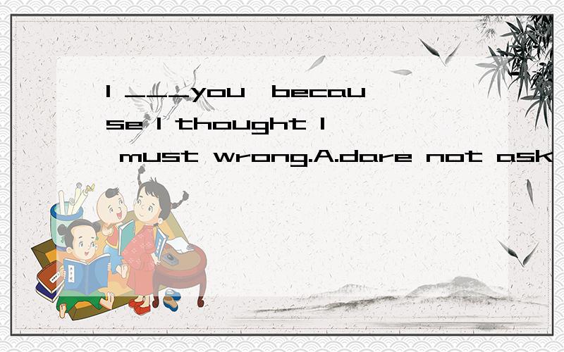 l ___you,because l thought l must wrong.A.dare not ask B.dar