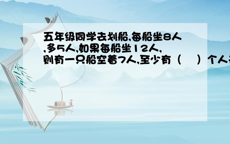 五年级同学去划船,每船坐8人,多5人,如果每船坐12人,则有一只船空着7人,至少有（  ）个人去划船.