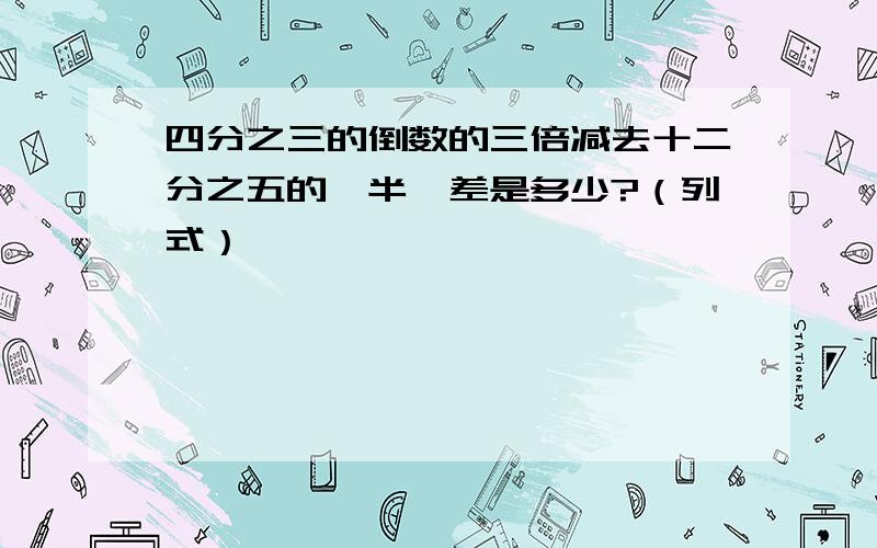 四分之三的倒数的三倍减去十二分之五的一半,差是多少?（列式）