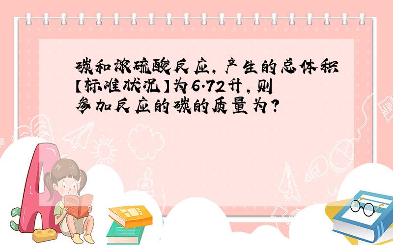 碳和浓硫酸反应,产生的总体积【标准状况】为6.72升,则参加反应的碳的质量为?