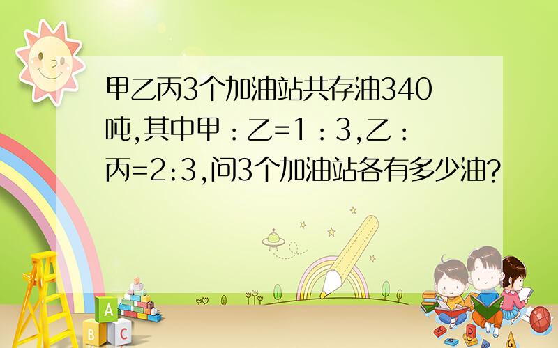 甲乙丙3个加油站共存油340吨,其中甲：乙=1：3,乙：丙=2:3,问3个加油站各有多少油?