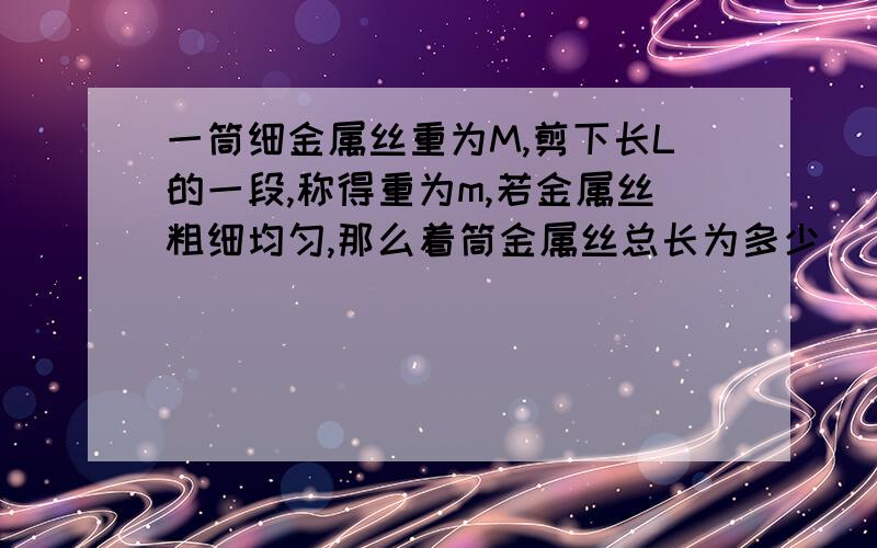 一筒细金属丝重为M,剪下长L的一段,称得重为m,若金属丝粗细均匀,那么着筒金属丝总长为多少