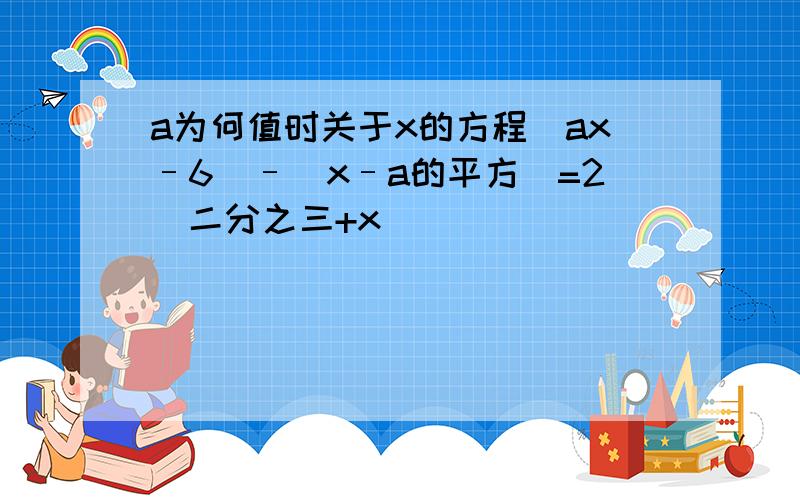 a为何值时关于x的方程(ax–6)–(x–a的平方)=2(二分之三+x)