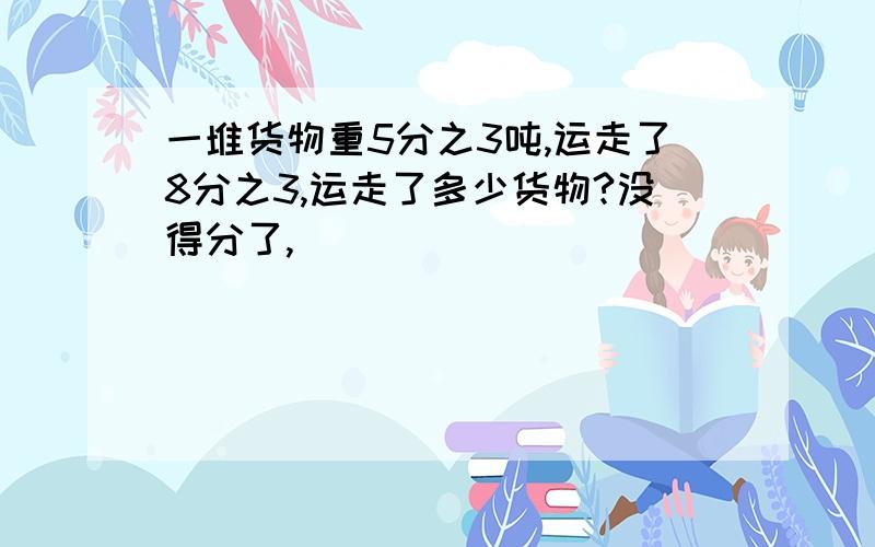 一堆货物重5分之3吨,运走了8分之3,运走了多少货物?没得分了,