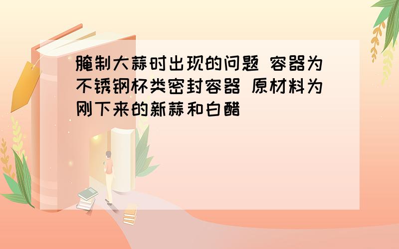 腌制大蒜时出现的问题 容器为不锈钢杯类密封容器 原材料为刚下来的新蒜和白醋