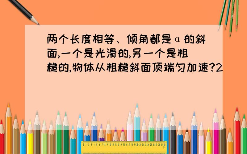 两个长度相等、倾角都是α的斜面,一个是光滑的,另一个是粗糙的,物体从粗糙斜面顶端匀加速?2