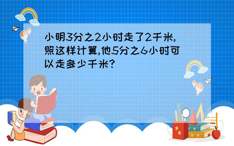 小明3分之2小时走了2千米,照这样计算,他5分之6小时可以走多少千米?