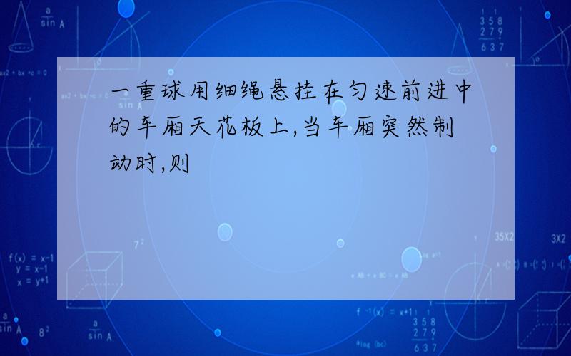 一重球用细绳悬挂在匀速前进中的车厢天花板上,当车厢突然制动时,则