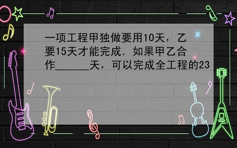 一项工程甲独做要用10天，乙要15天才能完成．如果甲乙合作______天，可以完成全工程的23