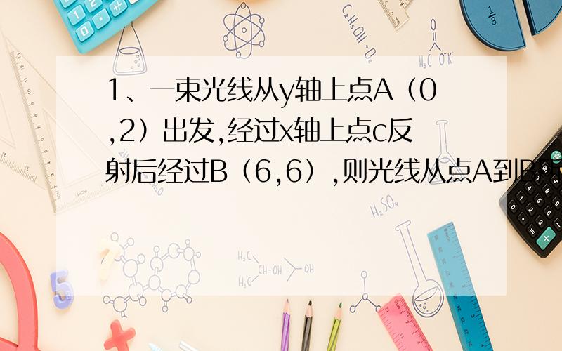 1、一束光线从y轴上点A（0,2）出发,经过x轴上点c反射后经过B（6,6）,则光线从点A到B所经过的路程是___