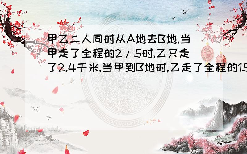 甲乙二人同时从A地去B地,当甲走了全程的2/5时,乙只走了2.4千米,当甲到B地时,乙走了全程的15/16,求全