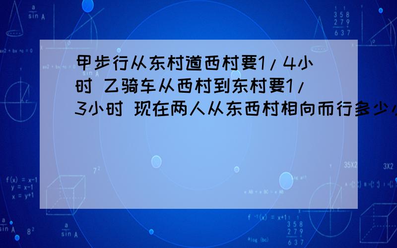 甲步行从东村道西村要1/4小时 乙骑车从西村到东村要1/3小时 现在两人从东西村相向而行多少小时后可以相遇