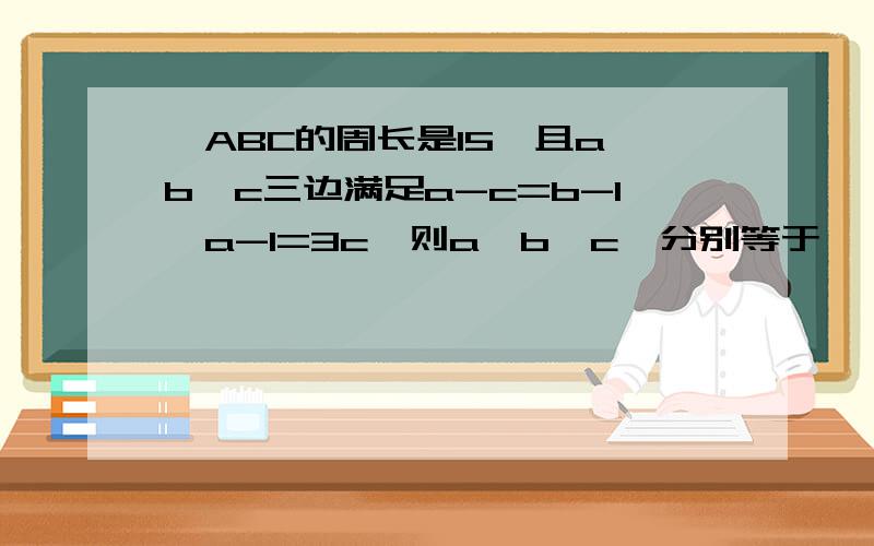 △ABC的周长是15,且a、b、c三边满足a-c=b-1,a-1=3c,则a、b、c、分别等于—————