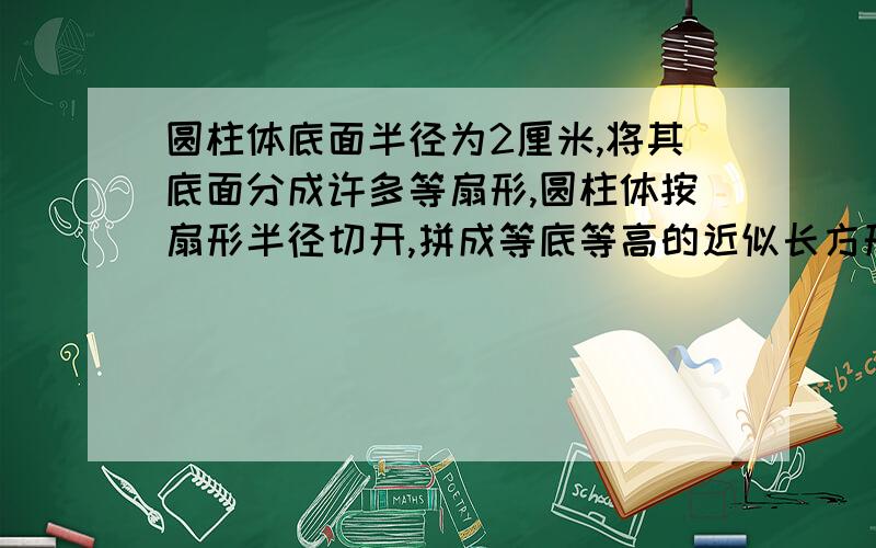 圆柱体底面半径为2厘米,将其底面分成许多等扇形,圆柱体按扇形半径切开,拼成等底等高的近似长方形