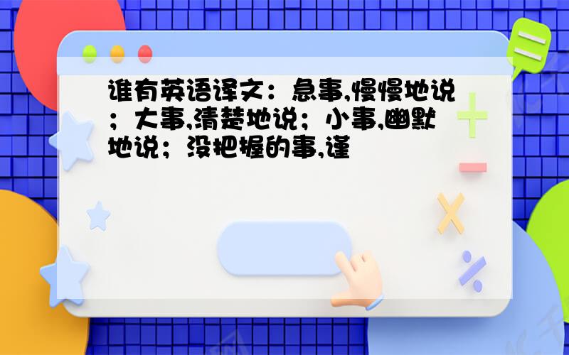 谁有英语译文：急事,慢慢地说；大事,清楚地说；小事,幽默地说；没把握的事,谨