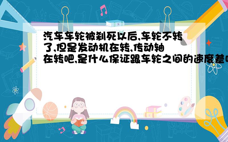 汽车车轮被刹死以后,车轮不转了,但是发动机在转,传动轴吔在转吧,是什么保证跟车轮之间的速度差呢?