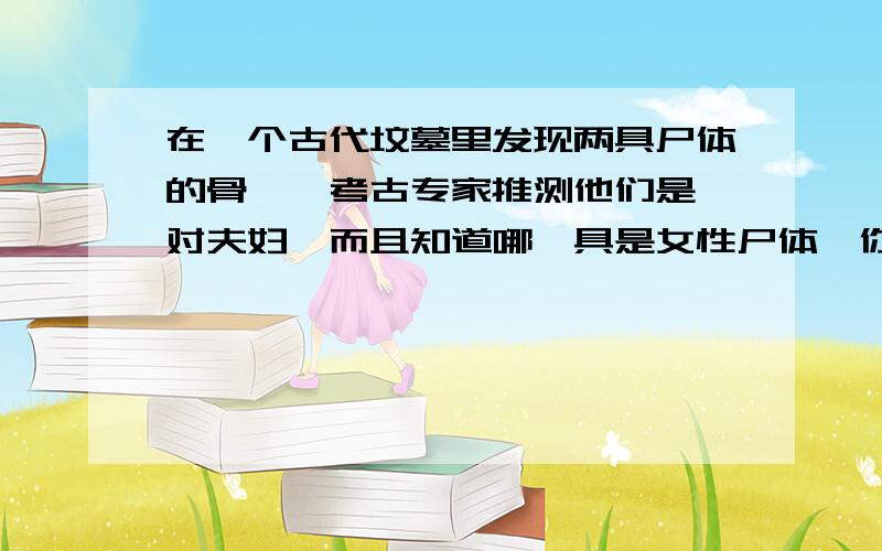 在一个古代坟墓里发现两具尸体的骨骼,考古专家推测他们是一对夫妇,而且知道哪一具是女性尸体,你的判断依依据是_______