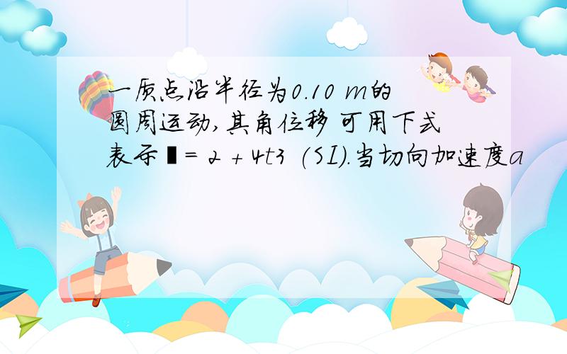 一质点沿半径为0.10 m的圆周运动,其角位移 可用下式表示= 2 + 4t3 (SI).当切向加速度a