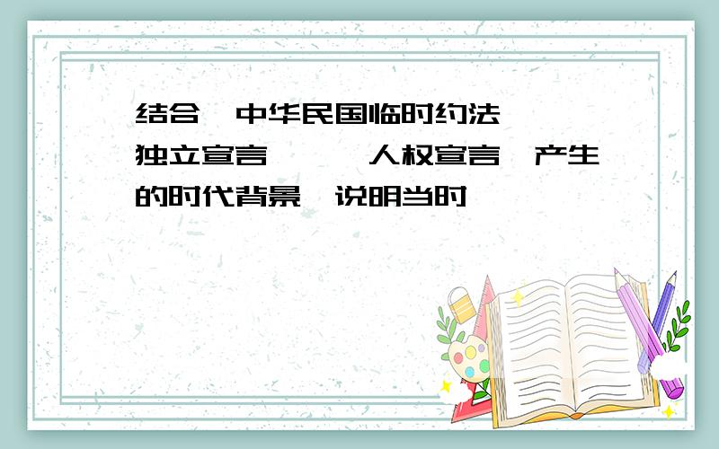 结合《中华民国临时约法》,《独立宣言》,《人权宣言》产生的时代背景,说明当时