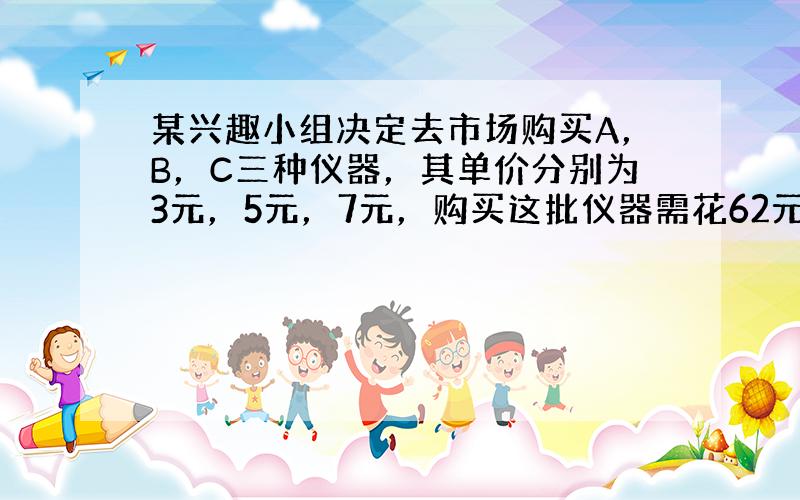 某兴趣小组决定去市场购买A，B，C三种仪器，其单价分别为3元，5元，7元，购买这批仪器需花62元；经过讨价还价，最后以每