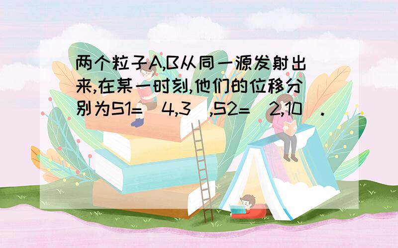 两个粒子A,B从同一源发射出来,在某一时刻,他们的位移分别为S1=（4,3）,S2=（2,10）.