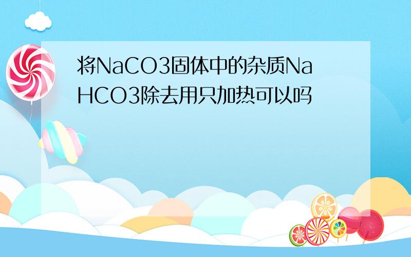 将NaCO3固体中的杂质NaHCO3除去用只加热可以吗