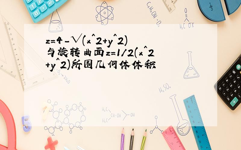 z=4-√(x^2+y^2)与旋转曲面z=1/2(x^2+y^2)所围几何体体积