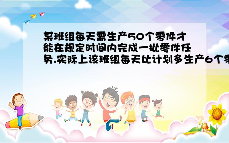 某班组每天需生产50个零件才能在规定时间内完成一批零件任务.实际上该班组每天比计划多生产6个零件,结果