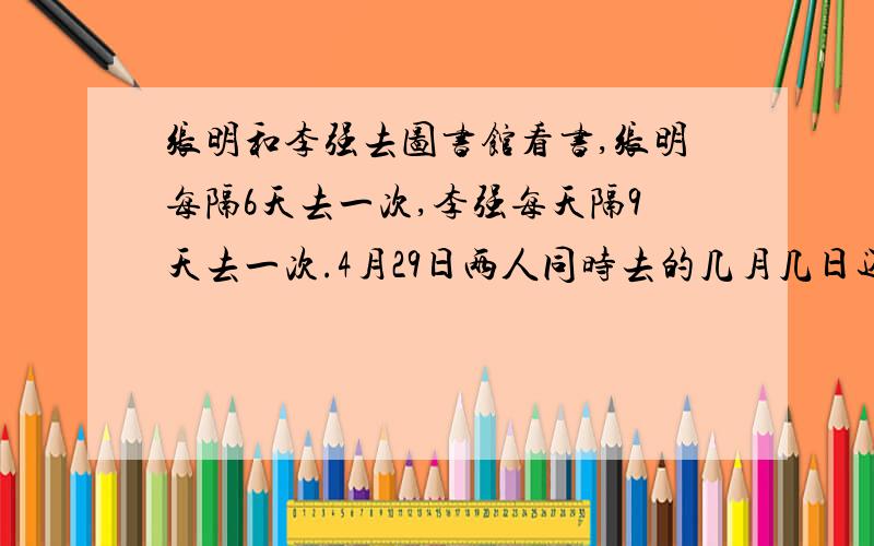 张明和李强去图书馆看书,张明每隔6天去一次,李强每天隔9天去一次.4月29日两人同时去的几月几日还他们会再