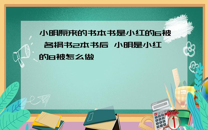 小明原来的书本书是小红的6被 各捐书2本书后 小明是小红的8被怎么做