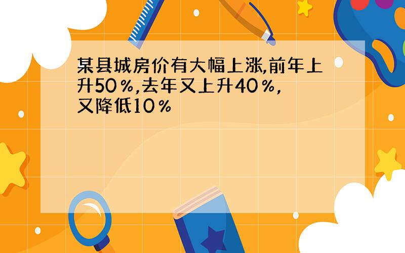 某县城房价有大幅上涨,前年上升50％,去年又上升40％,又降低10％