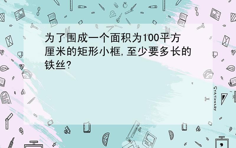 为了围成一个面积为100平方厘米的矩形小框,至少要多长的铁丝?