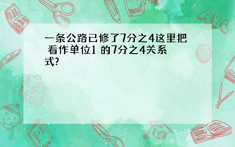 一条公路已修了7分之4这里把 看作单位1 的7分之4关系式?