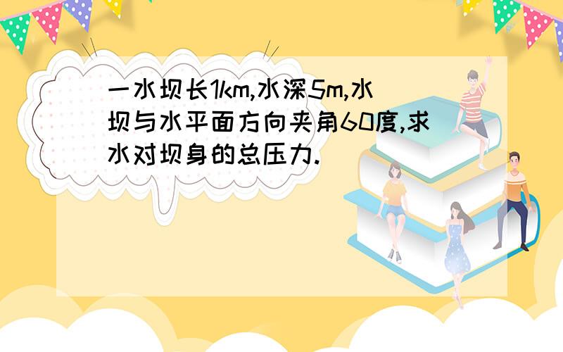 一水坝长1km,水深5m,水坝与水平面方向夹角60度,求水对坝身的总压力.