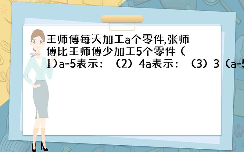 王师傅每天加工a个零件,张师傅比王师傅少加工5个零件 (1)a-5表示：（2）4a表示：（3）3（a-5）表示：