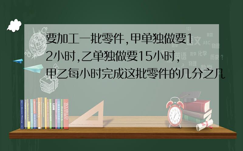 要加工一批零件,甲单独做要12小时,乙单独做要15小时,甲乙每小时完成这批零件的几分之几