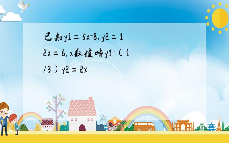 已知y1=5x-8,y2=12x=6,x取值时y1-(1/3)y2=2x