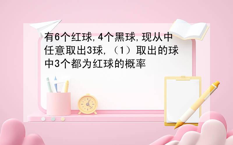 有6个红球,4个黑球,现从中任意取出3球,（1）取出的球中3个都为红球的概率